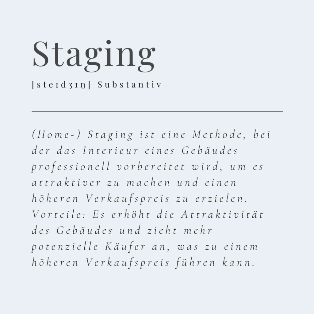 (Home-) Staging ist eine Methode, bei der das Interieur eines Gebäudes professionell vorbereitet wird, um es attraktiver zu machen und einen höheren Verkaufspreis zu erzielen. Vorteile: Es erhöht die Attraktivität des Gebäudes und zieht mehr potenzielle Käufer an, was zu einem höheren Verkaufspreis führen kann.